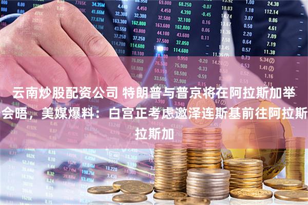 云南炒股配资公司 特朗普与普京将在阿拉斯加举行会晤，美媒爆料：白宫正考虑邀泽连斯基前往阿拉斯加