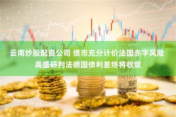 云南炒股配资公司 债市充分计价法国赤字风险 高盛研判法德国债利差终将收敛