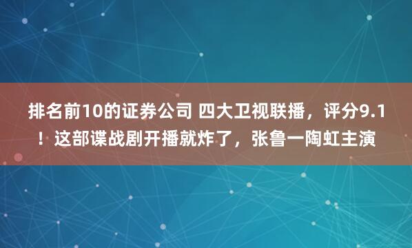 排名前10的证券公司 四大卫视联播，评分9.1！这部谍战剧开播就炸了，张鲁一陶虹主演