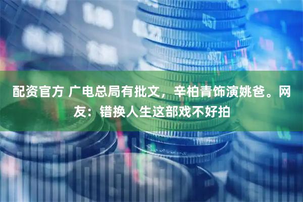 配资官方 广电总局有批文，辛柏青饰演姚爸。网友：错换人生这部戏不好拍