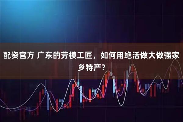 配资官方 广东的劳模工匠，如何用绝活做大做强家乡特产？