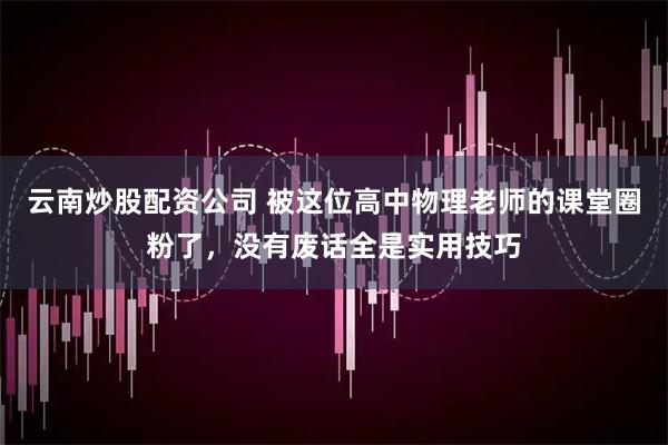 云南炒股配资公司 被这位高中物理老师的课堂圈粉了,没有废话全是实用技巧