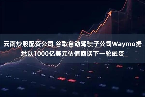 云南炒股配资公司 谷歌自动驾驶子公司Waymo据悉以1000亿美元估值商谈下一轮融资