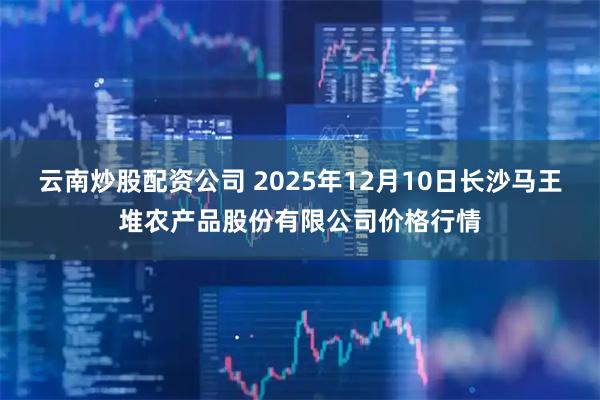 云南炒股配资公司 2025年12月10日长沙马王堆农产品股份有限公司价格行情