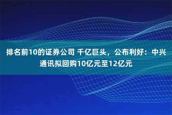 排名前10的证券公司 千亿巨头，公布利好：中兴通讯拟回购10亿元至12亿元
