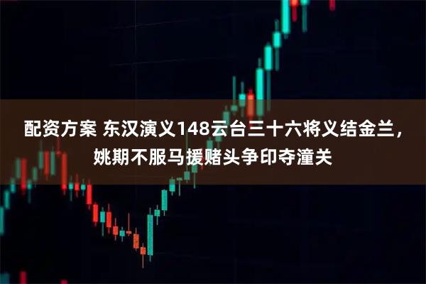 配资方案 东汉演义148云台三十六将义结金兰，姚期不服马援赌头争印夺潼关