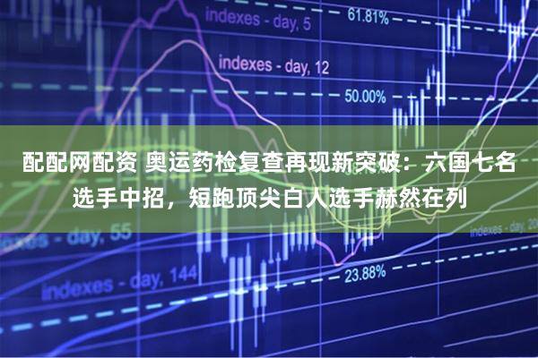 配配网配资 奥运药检复查再现新突破：六国七名选手中招，短跑顶尖白人选手赫然在列