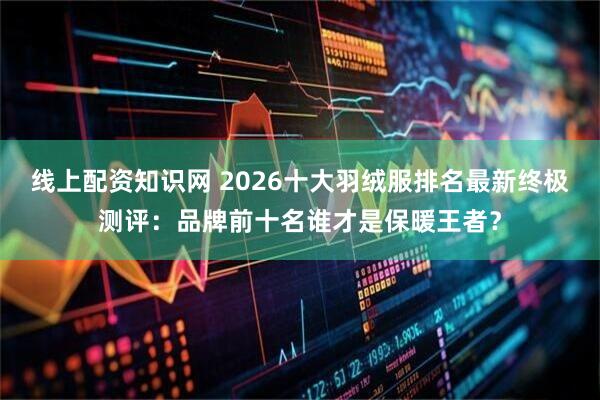 线上配资知识网 2026十大羽绒服排名最新终极测评:品牌前十名谁才是保暖王者?