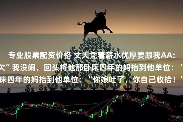 专业股票配资价格 丈夫凭着薪水优厚要跟我AA:“时髦就是AA，两不相欠”我没闹，回头将他那卧床四年的妈抬到他单位：“你娘吐了，你自己收拾！”