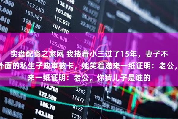 实盘配资之家网 我搂着小三过了15年，妻子不吵不闹，直到我外面的私生子政审被卡，她笑着递来一纸证明：老公，你猜儿子是谁的