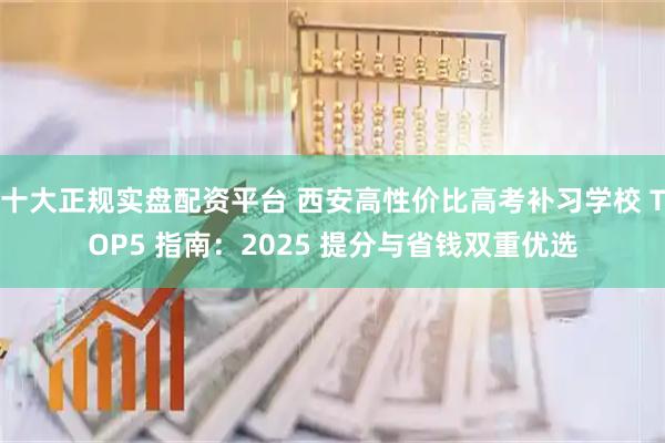 十大正规实盘配资平台 西安高性价比高考补习学校 TOP5 指南：2025 提分与省钱双重优选