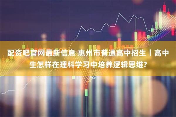 配资吧官网最新信息 惠州市普通高中招生丨高中生怎样在理科学习中培养逻辑思维?