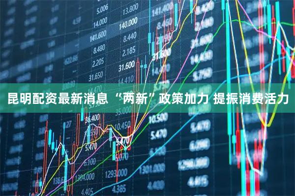 昆明配资最新消息 “两新”政策加力 提振消费活力
