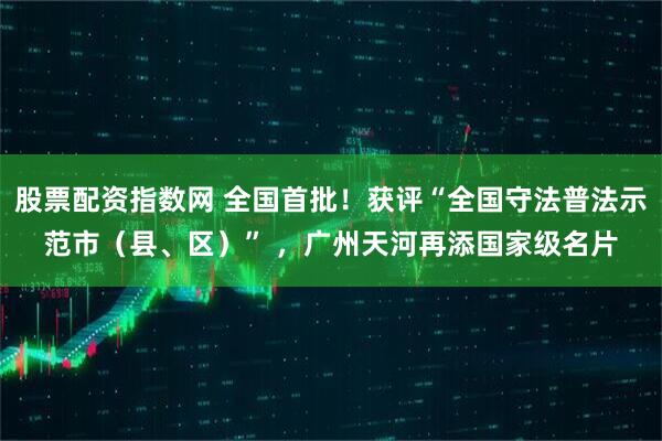股票配资指数网 全国首批！获评“全国守法普法示范市（县、区）” ，广州天河再添国家级名片