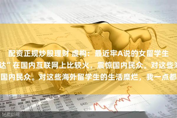 配资正规炒股理财 虚构：最近牢A说的女留学生和陪读妈妈的“三通一达”在国内互联网上比较火，震惊国内民众。对这些海外留学生的生活糜烂，我一点都不意外