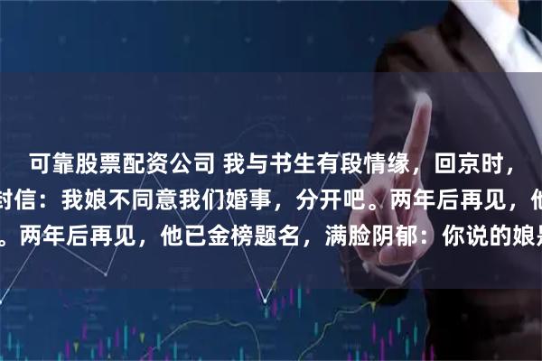 可靠股票配资公司 我与书生有段情缘，回京时，我给他留百两黄金和一封信：我娘不同意我们婚事，分开吧。两年后再见，他已金榜题名，满脸阴郁：你说的娘是你婆母？