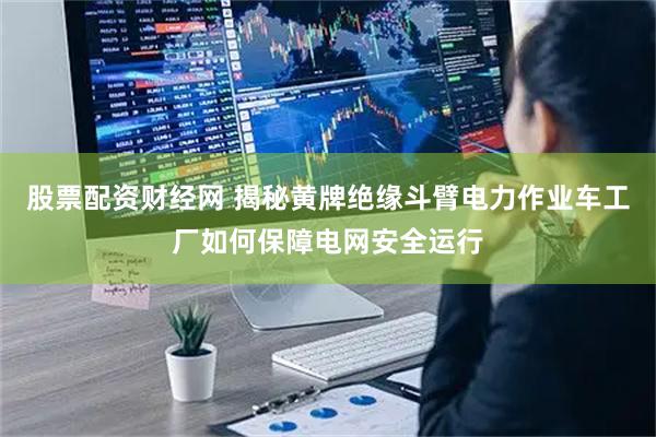 股票配资财经网 揭秘黄牌绝缘斗臂电力作业车工厂如何保障电网安全运行
