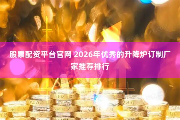 股票配资平台官网 2026年优秀的升降炉订制厂家推荐排行
