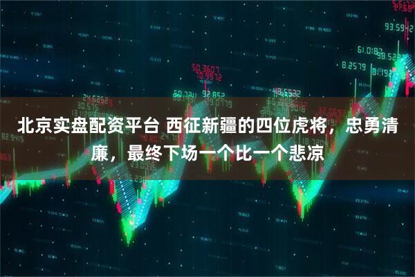 北京实盘配资平台 西征新疆的四位虎将,忠勇清廉,最终下场一个比一个悲凉