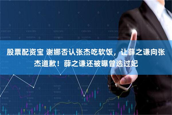 股票配资宝 谢娜否认张杰吃软饭,让薛之谦向张杰道歉!薛之谦还被曝曾选过妃