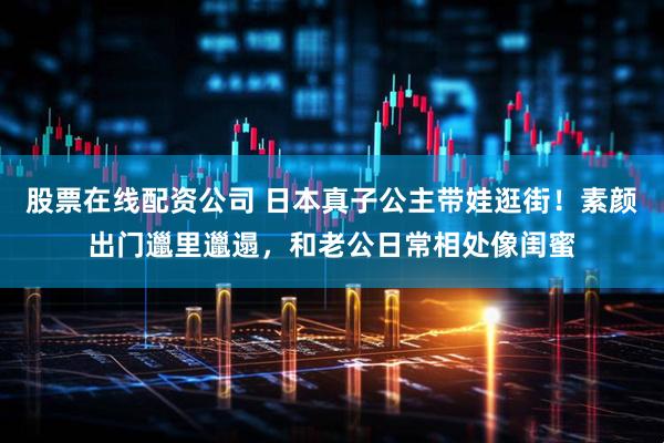 股票在线配资公司 日本真子公主带娃逛街!素颜出门邋里邋遢,和老公日常相处像闺蜜