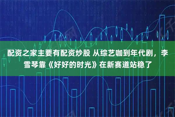 配资之家主要有配资炒股 从综艺咖到年代剧,李雪琴靠《好好的时光》在新赛道站稳了