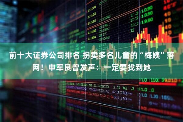 前十大证券公司排名 拐卖多名儿童的“梅姨”落网!申军良曾发声:一定要找到她