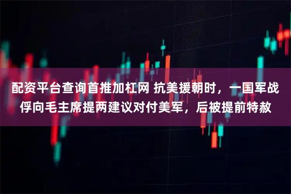 配资平台查询首推加杠网 抗美援朝时，一国军战俘向毛主席提两建议对付美军，后被提前特赦