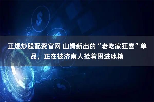 正规炒股配资官网 山姆新出的“老吃家狂喜”单品，正在被济南人抢着囤进冰箱