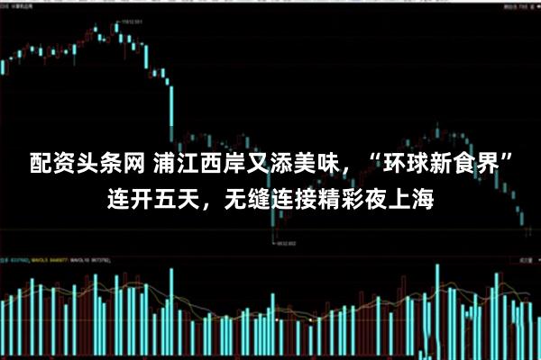 配资头条网 浦江西岸又添美味，“环球新食界”连开五天，无缝连接精彩夜上海